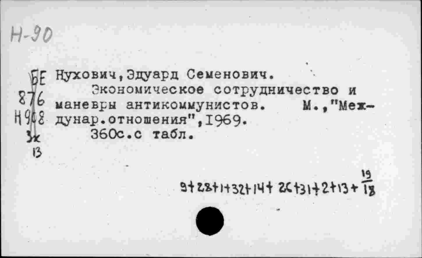 ﻿Н-90
Нухович,Эдуард Семенович.
Экономическое сотрудничество и маневры антикоммунистов. М.,"Мех-дунар.отношения",1969.
360с.с табл.
»5